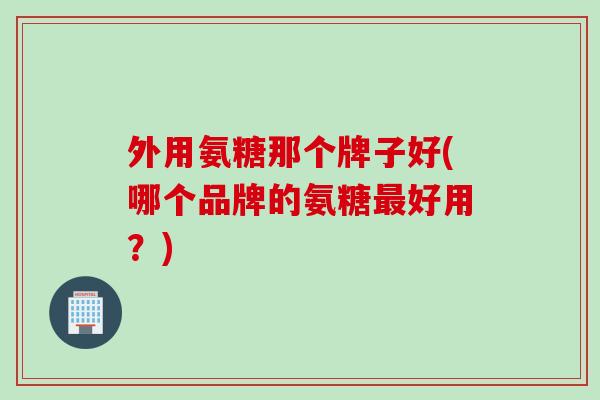 外用氨糖那个牌子好(哪个品牌的氨糖最好用？)
