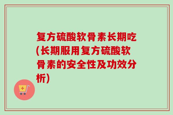 复方硫酸软骨素长期吃(长期服用复方硫酸软骨素的安全性及功效分析)