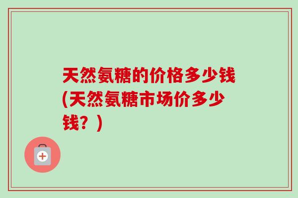 天然氨糖的价格多少钱(天然氨糖市场价多少钱？)