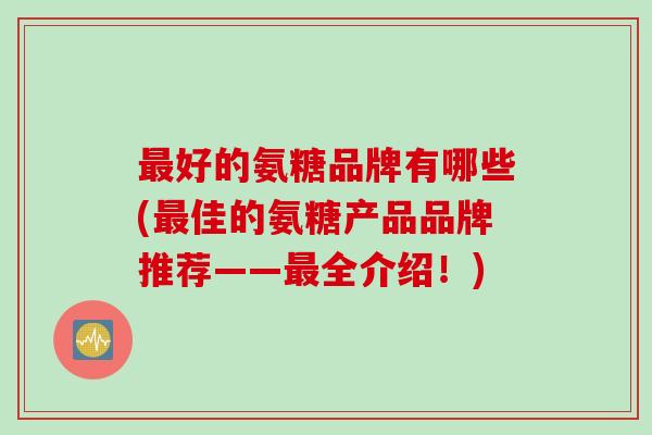 好的氨糖品牌有哪些(佳的氨糖产品品牌推荐——全介绍!) 好的氨糖品牌有哪些(佳的氨糖产品品牌推荐——全介绍!)