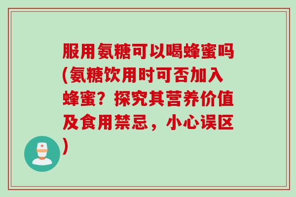 服用氨糖可以喝蜂蜜吗(氨糖饮用时可否加入蜂蜜？探究其营养价值及食用禁忌，小心误区)