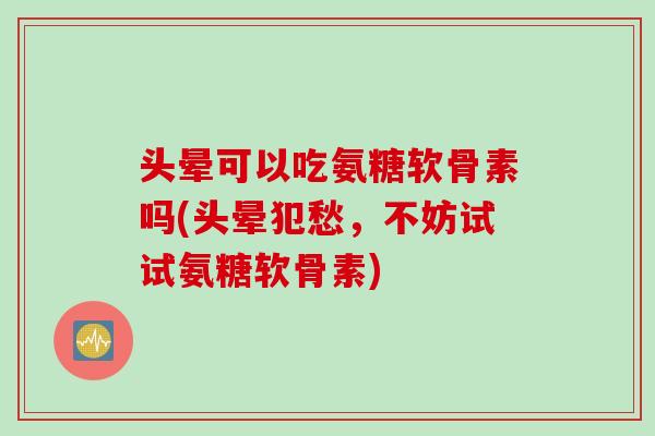 头晕可以吃氨糖软骨素吗(头晕犯愁，不妨试试氨糖软骨素)