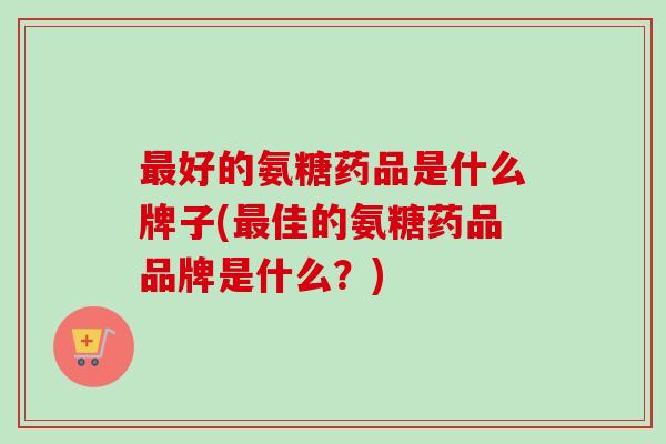 最好的氨糖药品是什么牌子(最佳的氨糖药品品牌是什么？)