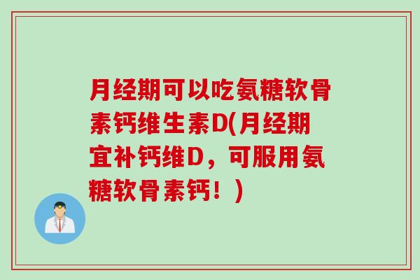 月经期可以吃氨糖软骨素钙维生素D(月经期宜补钙维D，可服用氨糖软骨素钙！)
