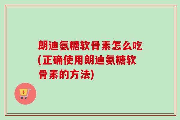 朗迪氨糖软骨素怎么吃(正确使用朗迪氨糖软骨素的方法)