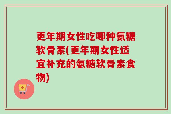 更年期女性吃哪种氨糖软骨素(更年期女性适宜补充的氨糖软骨素食物)