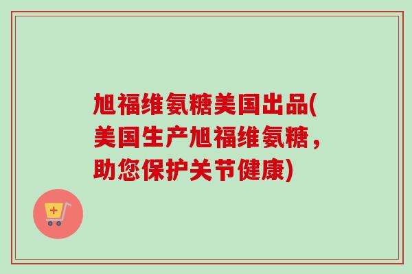 旭福维氨糖美国出品(美国生产旭福维氨糖，助您保护关节健康)