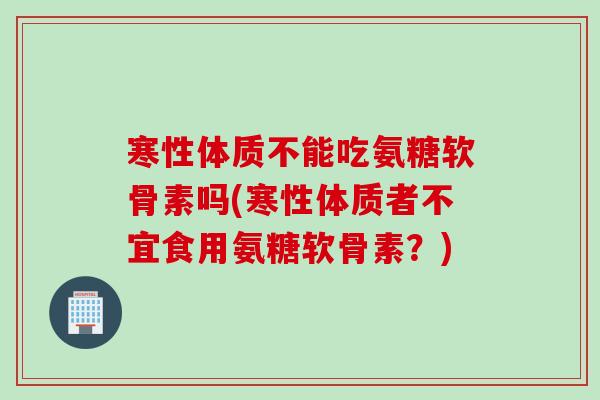 寒性体质不能吃氨糖软骨素吗(寒性体质者不宜食用氨糖软骨素？)