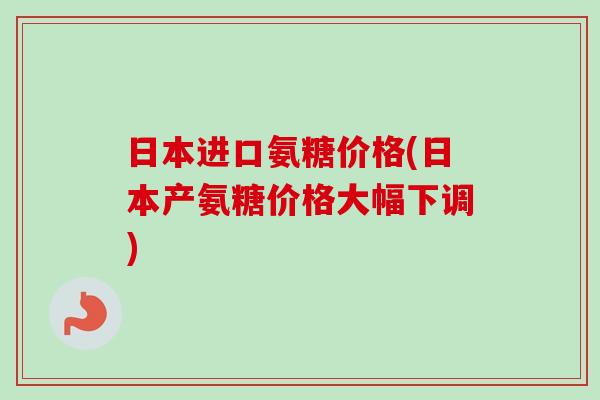 日本进口氨糖价格(日本产氨糖价格大幅下调)