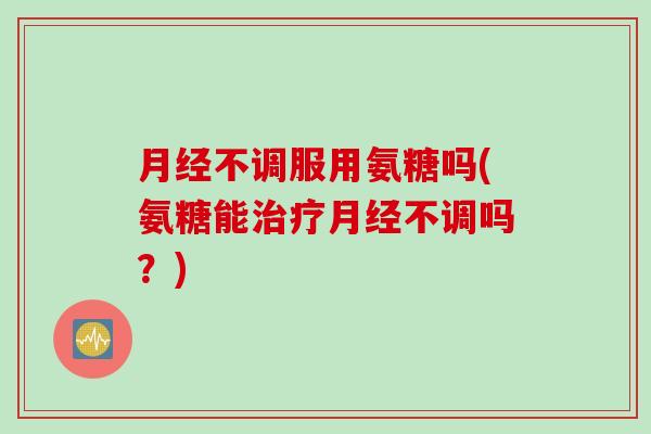 月经不调服用氨糖吗(氨糖能治疗月经不调吗？)