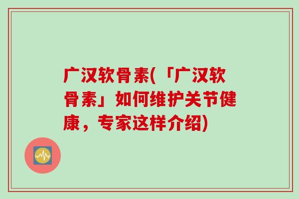 广汉软骨素(「广汉软骨素」如何维护关节健康，专家这样介绍)