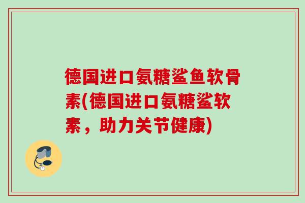 德国进口氨糖鲨鱼软骨素(德国进口氨糖鲨软素，助力关节健康)