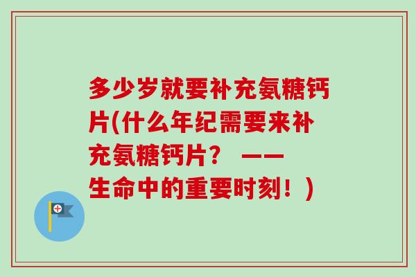 多少岁就要补充氨糖钙片(什么年纪需要来补充氨糖钙片？ —— 生命中的重要时刻！)