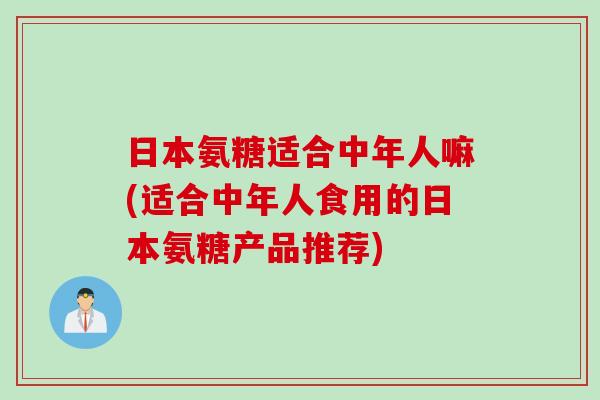 日本氨糖适合中年人嘛(适合中年人食用的日本氨糖产品推荐)