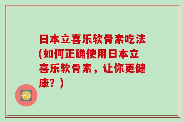 日本立喜乐软骨素吃法(如何正确使用日本立喜乐软骨素，让你更健康？)