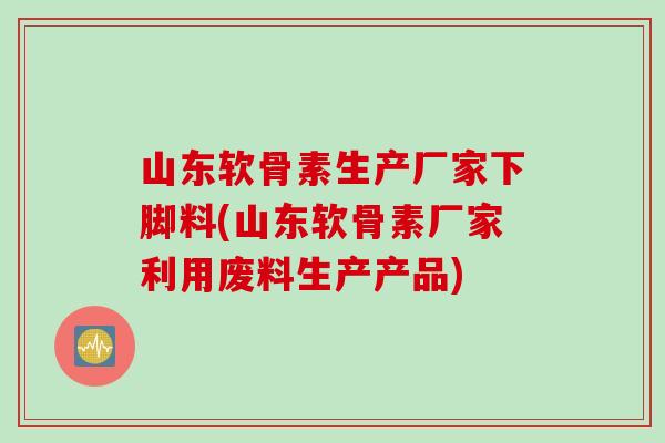 山东软骨素生产厂家下脚料(山东软骨素厂家利用废料生产产品)