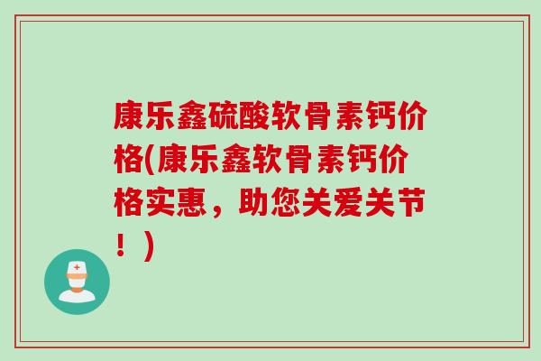 康乐鑫硫酸软骨素钙价格(康乐鑫软骨素钙价格实惠，助您关爱关节！)