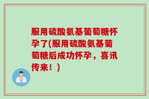 服用硫酸氨基葡萄糖怀孕了(服用硫酸氨基葡萄糖后成功怀孕，喜讯传来！)