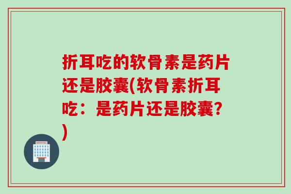 折耳吃的软骨素是药片还是胶囊(软骨素折耳吃：是药片还是胶囊？)