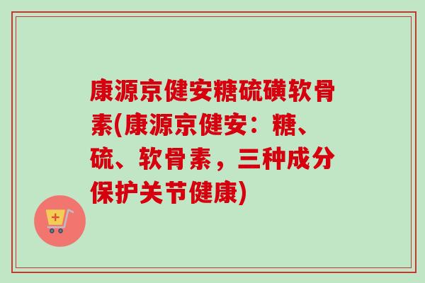 康源京健安糖硫磺软骨素(康源京健安：糖、硫、软骨素，三种成分保护关节健康)
