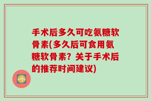 手术后多久可吃氨糖软骨素(多久后可食用氨糖软骨素？关于手术后的推荐时间建议)