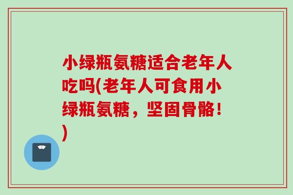 小绿瓶氨糖适合老年人吃吗(老年人可食用小绿瓶氨糖，坚固骨骼！)