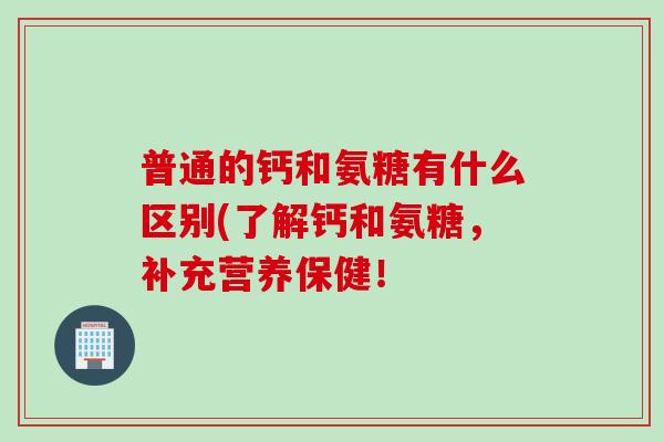 普通的钙和氨糖有什么区别(了解钙和氨糖，补充营养保健！