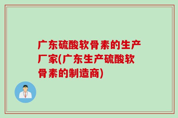 广东硫酸软骨素的生产厂家(广东生产硫酸软骨素的制造商)
