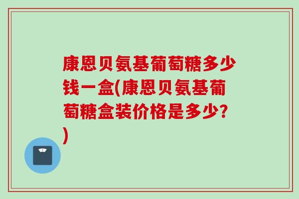 康恩贝氨基葡萄糖多少钱一盒(康恩贝氨基葡萄糖盒装价格是多少？)
