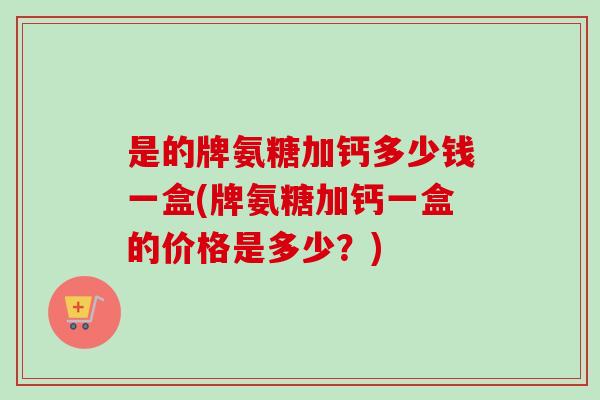 是的牌氨糖加钙多少钱一盒(牌氨糖加钙一盒的价格是多少？)