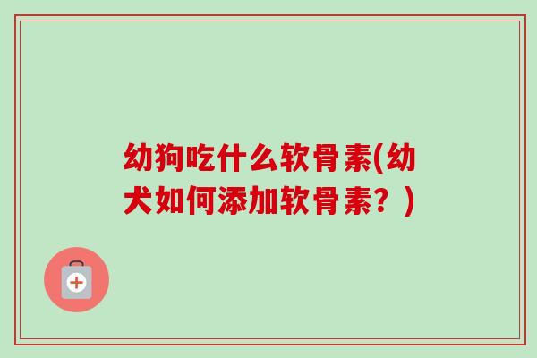 幼狗吃什么软骨素(幼犬如何添加软骨素?) 幼狗吃什么软骨素(幼犬如何添加软骨素?)