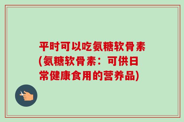 平时可以吃氨糖软骨素(氨糖软骨素：可供日常健康食用的营养品)