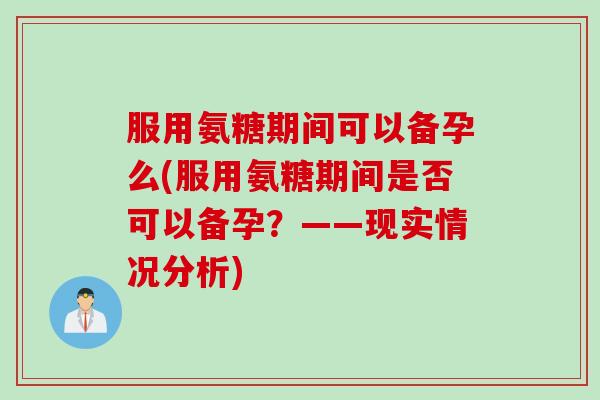 服用氨糖期间可以备孕么(服用氨糖期间是否可以备孕？——现实情况分析)