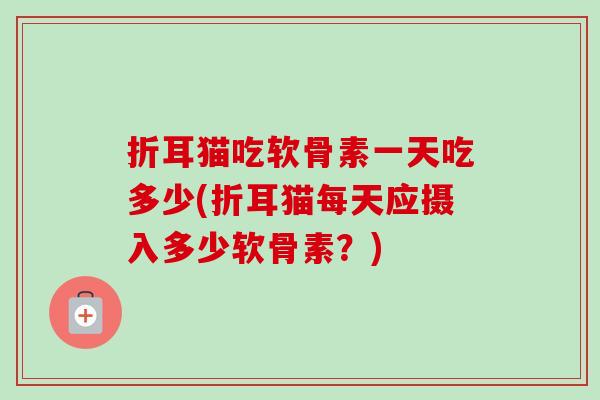 折耳猫吃软骨素一天吃多少(折耳猫每天应摄入多少软骨素?) 折耳猫吃软骨素一天吃多少(折耳猫每天应摄入多少软骨素?)