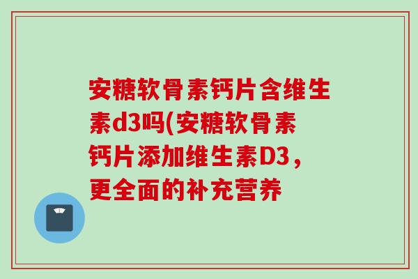 安糖软骨素钙片含维生素d3吗(安糖软骨素钙片添加维生素D3,更全面的补充营养 安糖软骨素钙片含维生素d3吗(安糖软骨素钙片添加维生素D3,更全面的补充营养