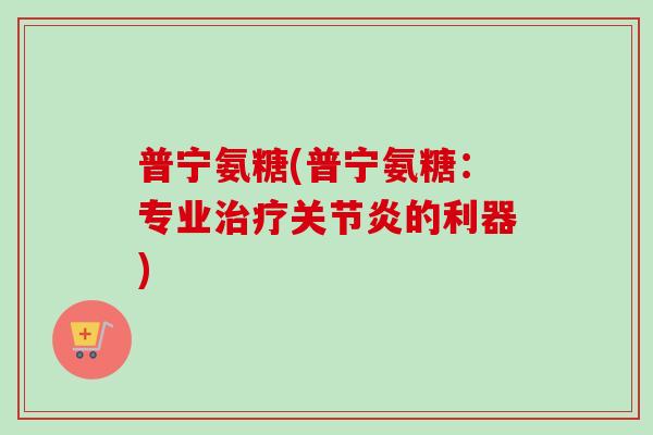 普宁氨糖(普宁氨糖：专业治疗关节炎的利器)