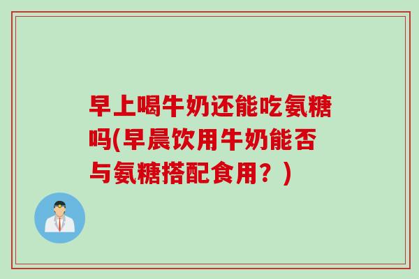 早上喝牛奶还能吃氨糖吗(早晨饮用牛奶能否与氨糖搭配食用？)