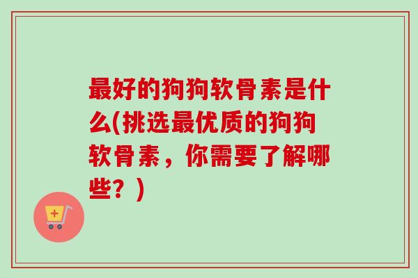 最好的狗狗软骨素是什么(挑选最优质的狗狗软骨素，你需要了解哪些？)