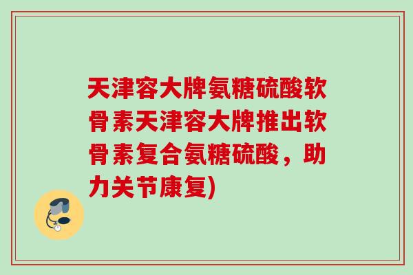 天津容大牌氨糖硫酸软骨素天津容大牌推出软骨素复合氨糖硫酸，助力关节康复)
