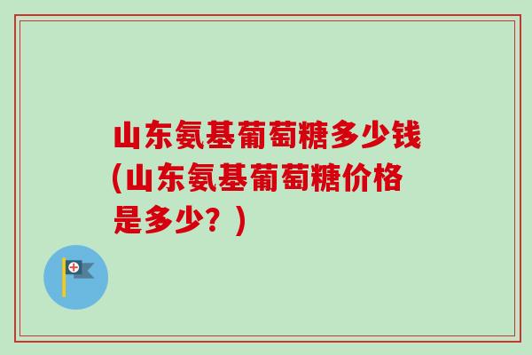 山东氨基葡萄糖多少钱(山东氨基葡萄糖价格是多少？)