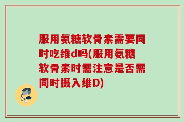 服用氨糖软骨素需要同时吃维d吗(服用氨糖软骨素时需注意是否需同时摄入维D)