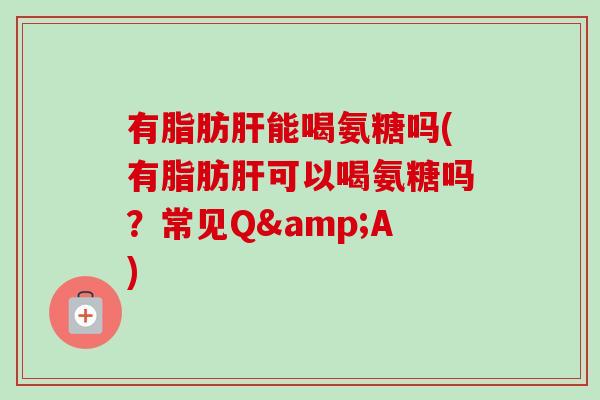 有脂肪肝能喝氨糖吗(有脂肪肝可以喝氨糖吗？常见Q&A)