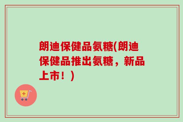 朗迪保健品氨糖(朗迪保健品推出氨糖，新品上市！)