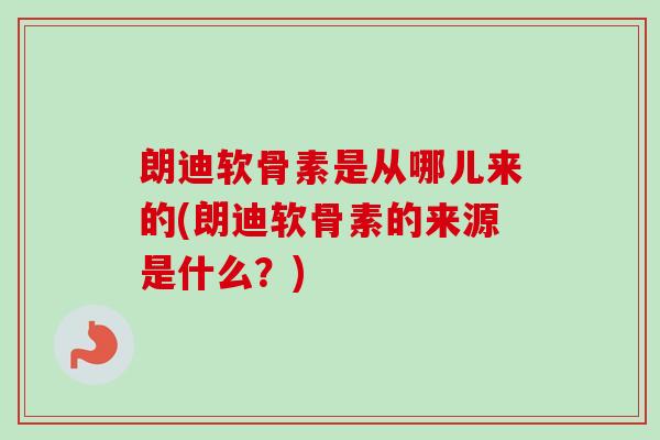 朗迪软骨素是从哪儿来的(朗迪软骨素的来源是什么？)