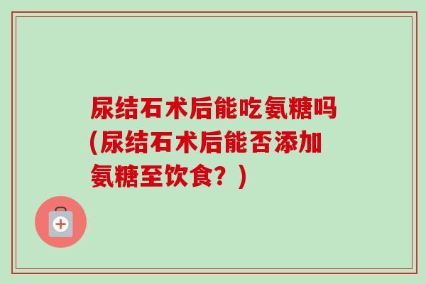 尿结石术后能吃氨糖吗(尿结石术后能否添加氨糖至饮食？)