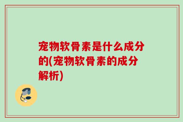 宠物软骨素是什么成分的(宠物软骨素的成分解析)