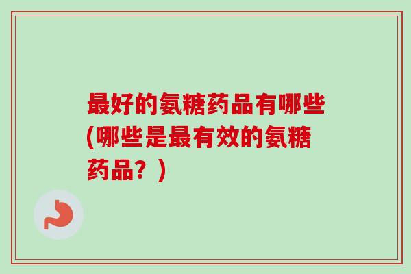 好的氨糖药品有哪些(哪些是有效的氨糖药品?) 好的氨糖药品有哪些(哪些是有效的氨糖药品?)
