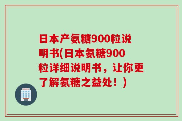 日本产氨糖900粒说明书(日本氨糖900粒详细说明书，让你更了解氨糖之益处！)
