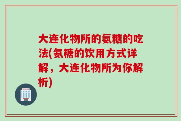 大连化物所的氨糖的吃法(氨糖的饮用方式详解，大连化物所为你解析)