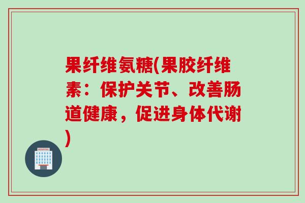 果纤维氨糖(果胶纤维素：保护关节、改善肠道健康，促进身体代谢)